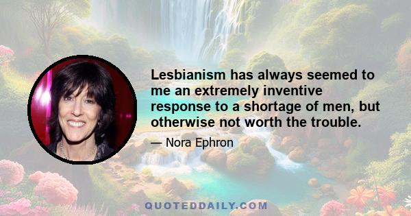 Lesbianism has always seemed to me an extremely inventive response to a shortage of men, but otherwise not worth the trouble.