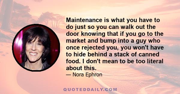 Maintenance is what you have to do just so you can walk out the door knowing that if you go to the market and bump into a guy who once rejected you, you won't have to hide behind a stack of canned food. I don't mean to