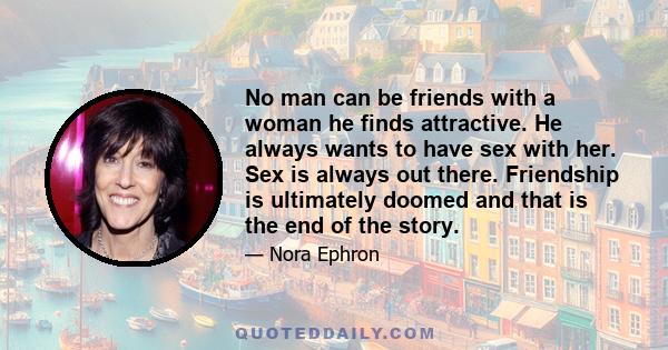 No man can be friends with a woman he finds attractive. He always wants to have sex with her. Sex is always out there. Friendship is ultimately doomed and that is the end of the story.