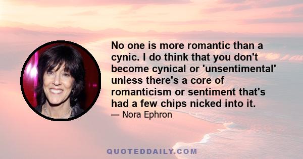 No one is more romantic than a cynic. I do think that you don't become cynical or 'unsentimental' unless there's a core of romanticism or sentiment that's had a few chips nicked into it.