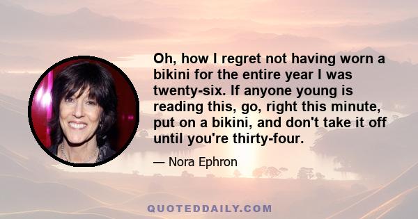 Oh, how I regret not having worn a bikini for the entire year I was twenty-six. If anyone young is reading this, go, right this minute, put on a bikini, and don't take it off until you're thirty-four.