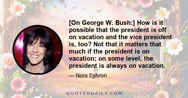 [On George W. Bush:] How is it possible that the president is off on vacation and the vice president is, too? Not that it matters that much if the president is on vacation; on some level, the president is always on