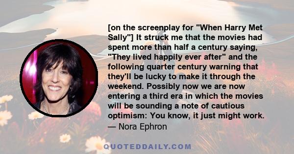 [on the screenplay for When Harry Met Sally] It struck me that the movies had spent more than half a century saying, They lived happily ever after and the following quarter century warning that they'll be lucky to make