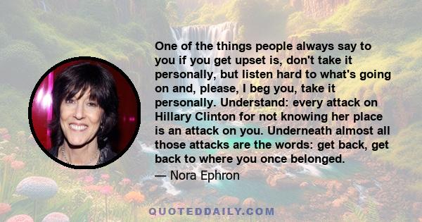 One of the things people always say to you if you get upset is, don't take it personally, but listen hard to what's going on and, please, I beg you, take it personally. Understand: every attack on Hillary Clinton for