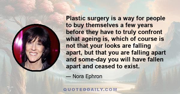 Plastic surgery is a way for people to buy themselves a few years before they have to truly confront what ageing is, which of course is not that your looks are falling apart, but that you are falling apart and some-day