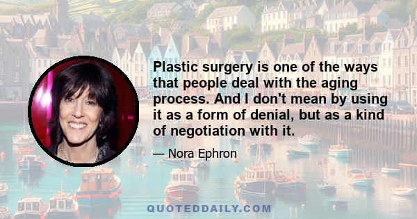 Plastic surgery is one of the ways that people deal with the aging process. And I don't mean by using it as a form of denial, but as a kind of negotiation with it.