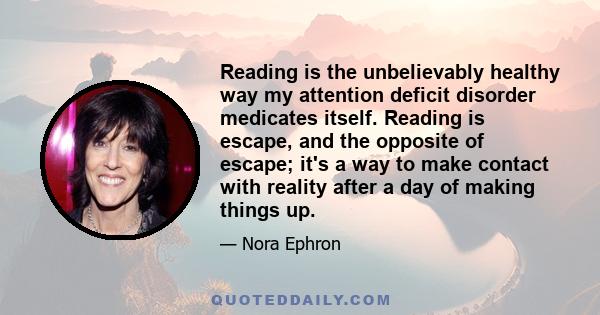 Reading is the unbelievably healthy way my attention deficit disorder medicates itself. Reading is escape, and the opposite of escape; it's a way to make contact with reality after a day of making things up.