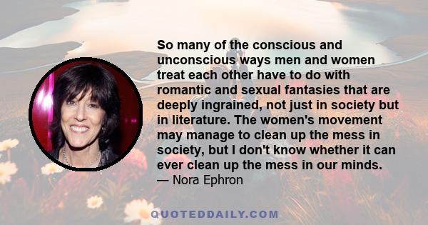 So many of the conscious and unconscious ways men and women treat each other have to do with romantic and sexual fantasies that are deeply ingrained, not just in society but in literature. The women's movement may