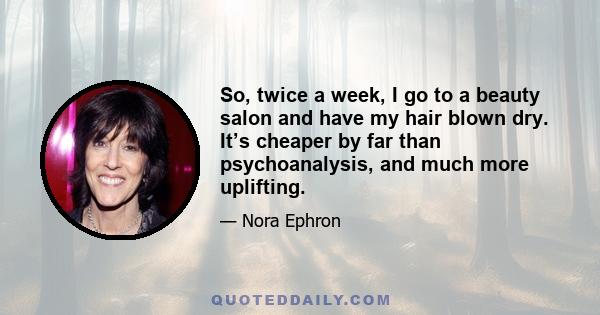 So, twice a week, I go to a beauty salon and have my hair blown dry. It’s cheaper by far than psychoanalysis, and much more uplifting.