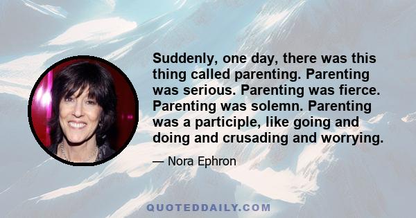 Suddenly, one day, there was this thing called parenting. Parenting was serious. Parenting was fierce. Parenting was solemn. Parenting was a participle, like going and doing and crusading and worrying.