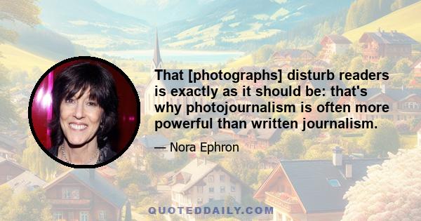 That [photographs] disturb readers is exactly as it should be: that's why photojournalism is often more powerful than written journalism.