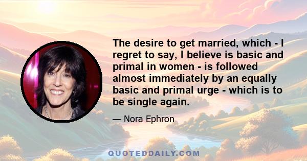 The desire to get married, which - I regret to say, I believe is basic and primal in women - is followed almost immediately by an equally basic and primal urge - which is to be single again.