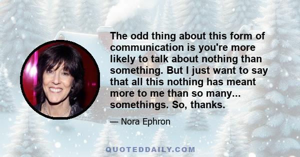 The odd thing about this form of communication is you're more likely to talk about nothing than something. But I just want to say that all this nothing has meant more to me than so many... somethings. So, thanks.