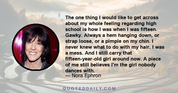 The one thing I would like to get across about my whole feeling regarding high school is how I was when I was fifteen. Gawky. Always a hem hanging down, or strap loose, or a pimple on my chin. I never knew what to do