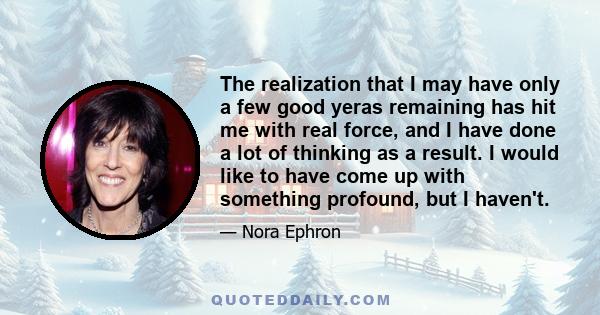 The realization that I may have only a few good yeras remaining has hit me with real force, and I have done a lot of thinking as a result. I would like to have come up with something profound, but I haven't.