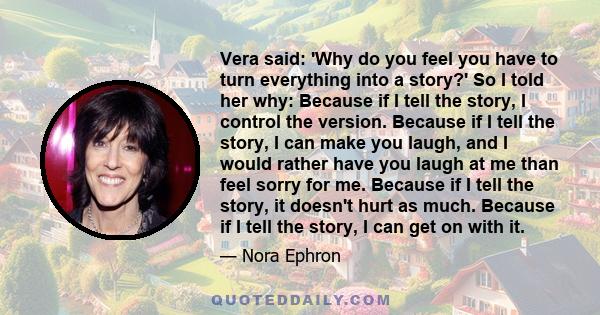 Vera said: 'Why do you feel you have to turn everything into a story?' So I told her why: Because if I tell the story, I control the version. Because if I tell the story, I can make you laugh, and I would rather have