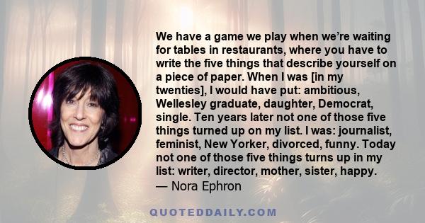 We have a game we play when we’re waiting for tables in restaurants, where you have to write the five things that describe yourself on a piece of paper. When I was [in my twenties], I would have put: ambitious,