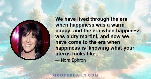 We have lived through the era when happiness was a warm puppy, and the era when happiness was a dry martini, and now we have come to the era when happiness is 'knowing what your uterus looks like'.