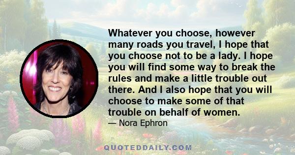 Whatever you choose, however many roads you travel, I hope that you choose not to be a lady. I hope you will find some way to break the rules and make a little trouble out there. And I also hope that you will choose to