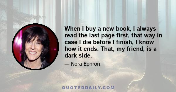 When I buy a new book, I always read the last page first, that way in case I die before I finish, I know how it ends. That, my friend, is a dark side.