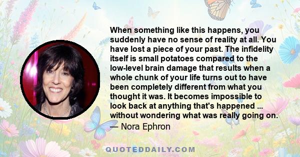 When something like this happens, you suddenly have no sense of reality at all. You have lost a piece of your past. The infidelity itself is small potatoes compared to the low-level brain damage that results when a