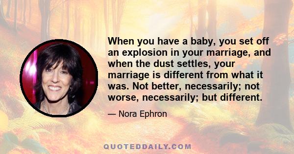 When you have a baby, you set off an explosion in your marriage, and when the dust settles, your marriage is different from what it was. Not better, necessarily; not worse, necessarily; but different.