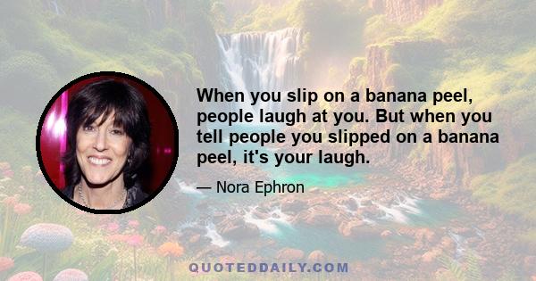 When you slip on a banana peel, people laugh at you. But when you tell people you slipped on a banana peel, it's your laugh.