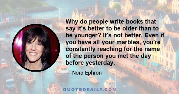 Why do people write books that say it's better to be older than to be younger? It's not better. Even if you have all your marbles, you're constantly reaching for the name of the person you met the day before yesterday.