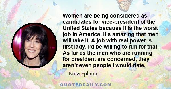 Women are being considered as candidates for vice-president of the United States because it is the worst job in America. It's amazing that men will take it. A job with real power is first lady. I'd be willing to run for 