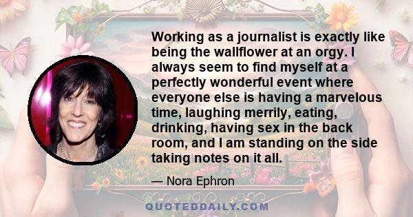 Working as a journalist is exactly like being the wallflower at an orgy. I always seem to find myself at a perfectly wonderful event where everyone else is having a marvelous time, laughing merrily, eating, drinking,