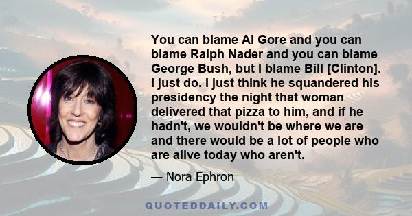 You can blame Al Gore and you can blame Ralph Nader and you can blame George Bush, but I blame Bill [Clinton]. I just do. I just think he squandered his presidency the night that woman delivered that pizza to him, and