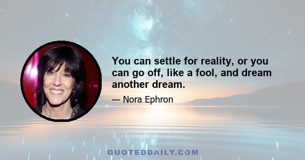 You can settle for reality, or you can go off, like a fool, and dream another dream.