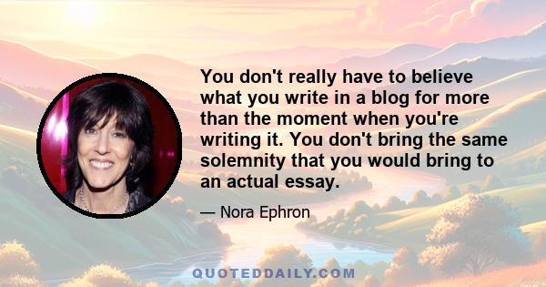 You don't really have to believe what you write in a blog for more than the moment when you're writing it. You don't bring the same solemnity that you would bring to an actual essay.