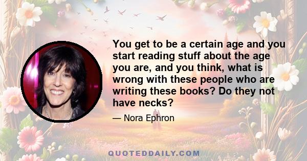 You get to be a certain age and you start reading stuff about the age you are, and you think, what is wrong with these people who are writing these books? Do they not have necks?