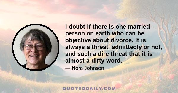 I doubt if there is one married person on earth who can be objective about divorce. It is always a threat, admittedly or not, and such a dire threat that it is almost a dirty word.