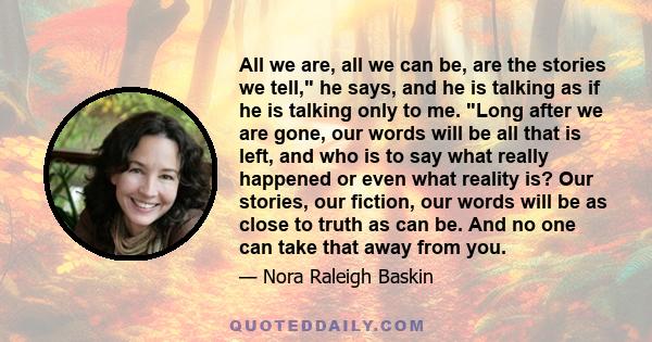 All we are, all we can be, are the stories we tell, he says, and he is talking as if he is talking only to me. Long after we are gone, our words will be all that is left, and who is to say what really happened or even