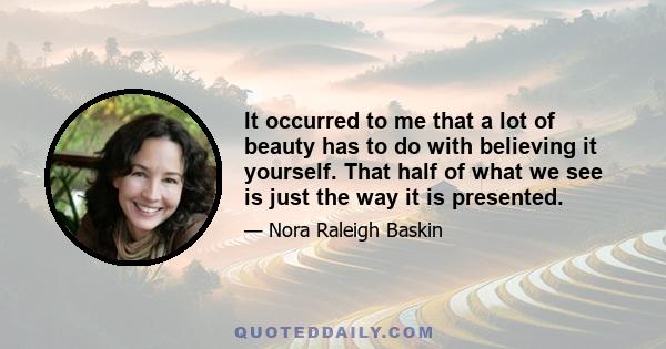 It occurred to me that a lot of beauty has to do with believing it yourself. That half of what we see is just the way it is presented.