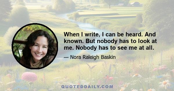 When I write, I can be heard. And known. But nobody has to look at me. Nobody has to see me at all.