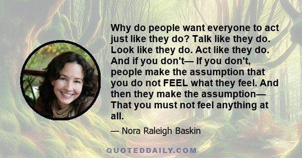 Why do people want everyone to act just like they do? Talk like they do. Look like they do. Act like they do. And if you don't— If you don't, people make the assumption that you do not FEEL what they feel. And then they 