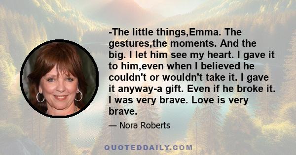 -The little things,Emma. The gestures,the moments. And the big. I let him see my heart. I gave it to him,even when I believed he couldn't or wouldn't take it. I gave it anyway-a gift. Even if he broke it. I was very