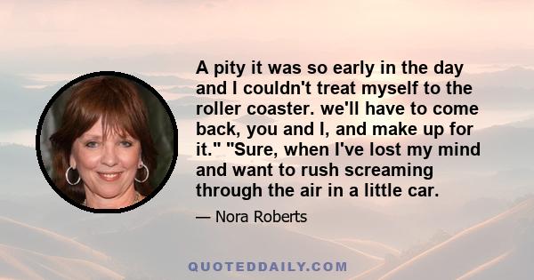 A pity it was so early in the day and I couldn't treat myself to the roller coaster. we'll have to come back, you and I, and make up for it. Sure, when I've lost my mind and want to rush screaming through the air in a