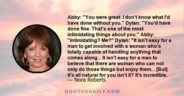 Abby: You were great. I don't know what I'd have done without you. Dylan: You'd have done fine. That's one of the most intimidating things about you. Abby: Intimidating? Me? Dylan: It isn't easy for a man to get