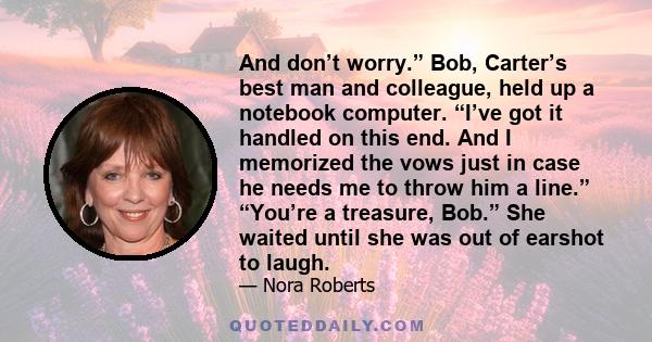 And don’t worry.” Bob, Carter’s best man and colleague, held up a notebook computer. “I’ve got it handled on this end. And I memorized the vows just in case he needs me to throw him a line.” “You’re a treasure, Bob.”