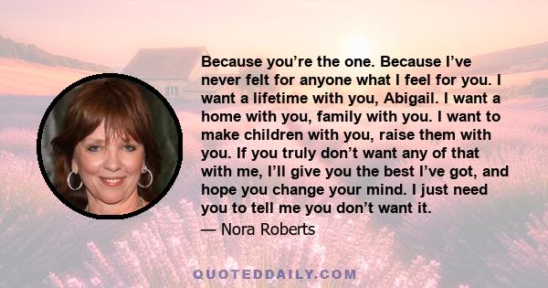 Because you’re the one. Because I’ve never felt for anyone what I feel for you. I want a lifetime with you, Abigail. I want a home with you, family with you. I want to make children with you, raise them with you. If you 