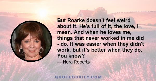 But Roarke doesn't feel weird about it. He's full of it, the love, I mean. And when he loves me, things that never worked in me did - do. It was easier when they didn't work, but it's better when they do. You know?