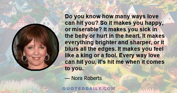 Do you know how many ways love can hit you? So it makes you happy, or miserable? It makes you sick in the belly or hurt in the heart. It makes everything brighter and sharper, or it blurs all the edges. It makes you