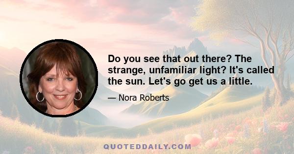 Do you see that out there? The strange, unfamiliar light? It's called the sun. Let's go get us a little.