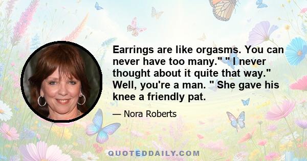 Earrings are like orgasms. You can never have too many.  I never thought about it quite that way. Well, you're a man.  She gave his knee a friendly pat.