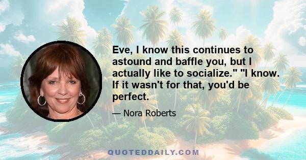 Eve, I know this continues to astound and baffle you, but I actually like to socialize. I know. If it wasn't for that, you'd be perfect.