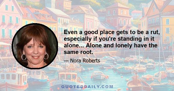 Even a good place gets to be a rut, especially if you're standing in it alone... Alone and lonely have the same root.